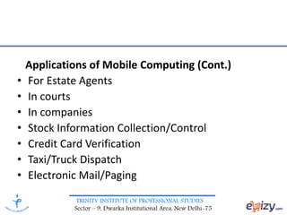 TRINITY INSTITUTE OF PROFESSIONAL STUDIES
Sector – 9, Dwarka Institutional Area, New Delhi-75
Applications of Mobile Computing (Cont.)
• For Estate Agents
• In courts
• In companies
• Stock Information Collection/Control
• Credit Card Verification
• Taxi/Truck Dispatch
• Electronic Mail/Paging
 