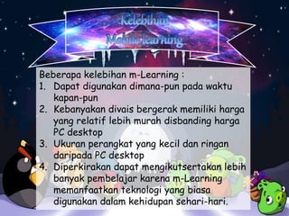 Beberapa kelebihan m-Learning : 
1. Dapat digunakan dimana-pun pada waktu 
kapan-pun 
2. Kebanyakan divais bergerak memiliki harga 
yang relatif lebih murah disbanding harga 
PC desktop 
3. Ukuran perangkat yang kecil dan ringan 
daripada PC desktop 
4. Diperkirakan dapat mengikutsertakan lebih 
banyak pembelajar karena m-Learning 
memanfaatkan teknologi yang biasa 
digunakan dalam kehidupan sehari-hari. 
 