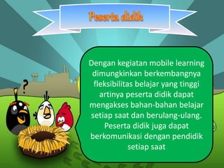 Dengan kegiatan mobile learning 
dimungkinkan berkembangnya 
fleksibilitas belajar yang tinggi 
artinya peserta didik dapat 
mengakses bahan-bahan belajar 
setiap saat dan berulang-ulang. 
Peserta didik juga dapat 
berkomunikasi dengan pendidik 
setiap saat 
 