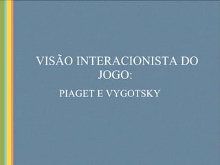 VISÃO INTERACIONISTA DO JOGO:   PIAGET E VYGOTSKY 