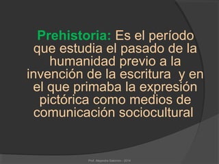 Prehistoria: Es el período
que estudia el pasado de la
humanidad previo a la
invención de la escritura y en
el que primaba la expresión
pictórica como medios de
comunicación sociocultural
Prof. Alejandra Salomón - 2014
 