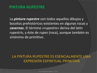 LA PINTURA RUPESTRE ES ESENCIALMENTE UNA
EXPRESIÓN ESPIRITUAL PRIMITIVA
PINTURA RUPESTRE
La pintura rupestre son todos aquellos dibujos y
bocetos prehistóricos existentes en algunas rocas y
cavernas. El término «rupestre» deriva del latín
rupestris, y éste de rupes (roca), aunque también es
sinónimo de primitivo.
Prof. Alejandra Salomón - 2014
 