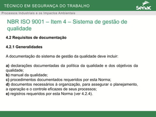TÉCNICO EM SEGURANÇA DO TRABALHO
Processos Industriais e os Impactos Ambientais
4.2 Requisitos de documentação
4.2.1 Generalidades
A documentação do sistema de gestão da qualidade deve incluir:
a) declarações documentadas da política da qualidade e dos objetivos da
qualidade;
b) manual da qualidade;
c) procedimentos documentados requeridos por esta Norma;
d) documentos necessários à organização, para assegurar o planejamento,
a operação e o controle eficazes de seus processos;
e) registros requeridos por esta Norma (ver 4.2.4).
NBR ISO 9001 – Item 4 – Sistema de gestão de
qualidade
 