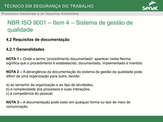 TÉCNICO EM SEGURANÇA DO TRABALHO
Processos Industriais e os Impactos Ambientais
4.2 Requisitos de documentação
4.2.1 Generalidades
NOTA 1 – Onde o termo “procedimento documentado“ aparecer nesta Norma,
significa que o procedimento é estabelecido, documentado, implementado e mantido.
NOTA 2 – A abrangência da documentação do sistema de gestão da qualidade pode
diferir de uma organização para outra, devido:
a) ao tamanho da organização e ao tipo de atividades;
b) à complexidade dos processos e suas interações;
c) à competência do pessoal.
NOTA 3 – A documentação pode estar em qualquer forma ou tipo de meio de
comunicação.
NBR ISO 9001 – Item 4 – Sistema de gestão de
qualidade
 