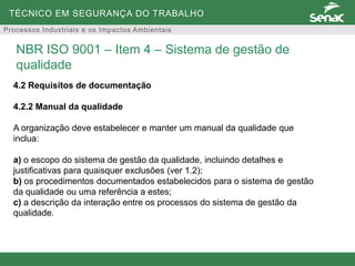 TÉCNICO EM SEGURANÇA DO TRABALHO
Processos Industriais e os Impactos Ambientais
4.2 Requisitos de documentação
4.2.2 Manual da qualidade
A organização deve estabelecer e manter um manual da qualidade que
inclua:
a) o escopo do sistema de gestão da qualidade, incluindo detalhes e
justificativas para quaisquer exclusões (ver 1.2);
b) os procedimentos documentados estabelecidos para o sistema de gestão
da qualidade ou uma referência a estes;
c) a descrição da interação entre os processos do sistema de gestão da
qualidade.
NBR ISO 9001 – Item 4 – Sistema de gestão de
qualidade
 