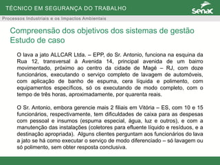 TÉCNICO EM SEGURANÇA DO TRABALHO
Processos Industriais e os Impactos Ambientais
O lava a jato ALLCAR Ltda. – EPP, do Sr. Antonio, funciona na esquina da
Rua 12, transversal à Avenida 14, principal avenida de um bairro
movimentado, próximo ao centro da cidade de Magé – RJ, com doze
funcionários, executando o serviço completo de lavagem de automóveis,
com aplicação de banho de espuma, cera líquida e polimento, com
equipamentos específicos, só os executando de modo completo, com o
tempo de três horas, aproximadamente, por quarenta reais.
O Sr. Antonio, embora gerencie mais 2 filiais em Vitória – ES, com 10 e 15
funcionários, respectivamente, tem dificuldades de caixa para as despesas
com pessoal e insumos (espuma especial, água, luz e outros), e com a
manutenção das instalações (coletores para efluente líquido e resíduos, e a
destinação apropriada). Alguns clientes perguntam aos funcionários do lava
a jato se há como executar o serviço de modo diferenciado – só lavagem ou
só polimento, sem obter resposta conclusiva.
Compreensão dos objetivos dos sistemas de gestão
Estudo de caso
 