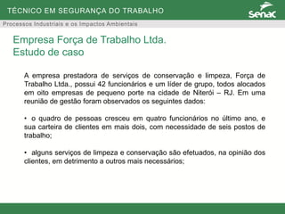 TÉCNICO EM SEGURANÇA DO TRABALHO
Processos Industriais e os Impactos Ambientais
A empresa prestadora de serviços de conservação e limpeza, Força de
Trabalho Ltda., possui 42 funcionários e um líder de grupo, todos alocados
em oito empresas de pequeno porte na cidade de Niterói – RJ. Em uma
reunião de gestão foram observados os seguintes dados:
• o quadro de pessoas cresceu em quatro funcionários no último ano, e
sua carteira de clientes em mais dois, com necessidade de seis postos de
trabalho;
• alguns serviços de limpeza e conservação são efetuados, na opinião dos
clientes, em detrimento a outros mais necessários;
Empresa Força de Trabalho Ltda.
Estudo de caso
 