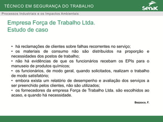 TÉCNICO EM SEGURANÇA DO TRABALHO
Processos Industriais e os Impactos Ambientais
• há reclamações de clientes sobre falhas recorrentes no serviço;
• os materiais de consumo não são distribuídos na proporção e
necessidades dos postos de trabalho;
• não há evidências de que os funcionários recebam os EPIs para o
manuseio de produtos químicos;
• os funcionários, de modo geral, quando solicitados, realizam o trabalho
de modo satisfatório;
• embora exista um relatório de desempenho e avaliação dos serviços a
ser preenchido pelos clientes, não são utilizados;
• os fornecedores da empresa Força de Trabalho Ltda. são escolhidos ao
acaso, e quando há necessidade.
Bezzoco, F.
Empresa Força de Trabalho Ltda.
Estudo de caso
 