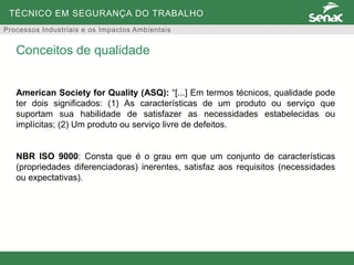 TÉCNICO EM SEGURANÇA DO TRABALHO
Processos Industriais e os Impactos Ambientais
American Society for Quality (ASQ): “[...] Em termos técnicos, qualidade pode
ter dois significados: (1) As características de um produto ou serviço que
suportam sua habilidade de satisfazer as necessidades estabelecidas ou
implícitas; (2) Um produto ou serviço livre de defeitos.
NBR ISO 9000: Consta que é o grau em que um conjunto de características
(propriedades diferenciadoras) inerentes, satisfaz aos requisitos (necessidades
ou expectativas).
Conceitos de qualidade
 