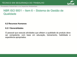 TÉCNICO EM SEGURANÇA DO TRABALHO
Processos Industriais e os Impactos Ambientais
6.2 Recursos Humanos
6.2.1 Generalidades
O pessoal que executa atividades que afetam a qualidade do produto deve
ser competente, com base em educação, treinamento, habilidade e
experiência apropriados.
NBR ISO 9001 – Item 6 – Sistema de Gestão de
Qualidade
 