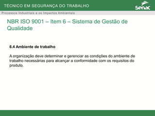TÉCNICO EM SEGURANÇA DO TRABALHO
Processos Industriais e os Impactos Ambientais
6.4 Ambiente de trabalho
A organização deve determinar e gerenciar as condições do ambiente de
trabalho necessárias para alcançar a conformidade com os requisitos do
produto.
NBR ISO 9001 – Item 6 – Sistema de Gestão de
Qualidade
 