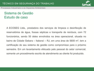 TÉCNICO EM SEGURANÇA DO TRABALHO
Processos Industriais e os Impactos Ambientais
A ECOSEG Ltda., prestadora dos serviços de limpeza e desinfecção de
reservatórios de água, fossas sépticas e transporte de resíduos, com 72
funcionários, sendo 50 deles envolvidos na área operacional, situada no
bairro de Cidade Gebara – Itaboraí – RJ, em uma área de 5600 m2, tem a
certificação de seu sistema de gestão como compromisso para o próximo
semestre. Em um levantamento efetuado pelo pessoal do setor comercial,
somente um procedimento escrito de atendimento ao cliente foi produzido.
Sistema de Gestão
Estudo de caso
 