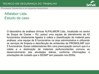 TÉCNICO EM SEGURANÇA DO TRABALHO
Processos Industriais e os Impactos Ambientais
O laboratório de análises clínicas ALFALABOR Ltda., localizado no centro
de Duque de Caxias – RJ, possui uma equipe de atendimento de 42
funcionários diretamente ligados à coleta e classificação de material para
análises; uma equipe de 8 funcionários na área administrativa e utilizando
os serviços de limpeza e desinfecção de ambientes da PROMOLIMP com
5 funcionários. Esses colaboradores têm uma preocupação comum que é a
coleta e a destinação de materiais perfurocortantes comuns ao
desenvolvimento das atividades diárias, conforme informações e
orientações de cuidado que o SESMT tem passado nos DDSs.
Alfalabor Ltda.
Estudo de caso
 