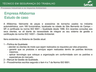 TÉCNICO EM SEGURANÇA DO TRABALHO
Processos Industriais e os Impactos Ambientais
A Alfaborrsa, fabricante de peças e acessórios de borracha usados na indústria
automobilística, com 160 funcionários, localizada na cidade de São Bernardo do Campo –
SP, é certificada na norma ISO 9001 – Qualidade desde 1996. Em recentes consultas aos
seus clientes, se vê diante da necessidade de integrar ao seu sistema de gestão a
certificação da norma ISO 14001 – Gestão Ambiental.
Itens existentes no Sistema de Gestão atual:
1 – Política de Qualidade:
- atender os clientes de modo que sejam realizados os requisitos por eles propostos;
- garantir que os produtos e serviços sejam realizados dentro de padrões técnicos
máximos;
- aplicar tecnologia que coloque a organização em conformidade com os padrões e
expectativas do mercado.
2 – Manual de Gestão da Qualidade.
3 – Procedimentos escritos segundo o item 4 e 7 da Norma ISO 9001.
Empresa Alfaborrsa
Estudo de caso
 
