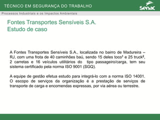 TÉCNICO EM SEGURANÇA DO TRABALHO
Processos Industriais e os Impactos Ambientais
A Fontes Transportes Sensíveis S.A., localizada no bairro de Madureira –
RJ, com uma frota de 40 caminhões baú, sendo 15 deles toco1 e 25 truck2,
2 carretas e 16 veículos utilitários do tipo passageiro/carga, tem seu
sistema certificado pela norma ISO 9001 (SGQ).
A equipe de gestão efetua estudo para integrá-lo com a norma ISO 14001.
O escopo de serviços da organização é a prestação de serviços de
transporte de carga e encomendas expressas, por via aérea ou terrestre.
Fontes Transportes Sensíveis S.A.
Estudo de caso
 