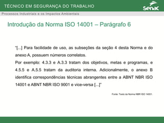 TÉCNICO EM SEGURANÇA DO TRABALHO
Processos Industriais e os Impactos Ambientais
“[...] Para facilidade de uso, as subseções da seção 4 desta Norma e do
anexo A, possuem números correlatos.
Por exemplo: 4.3.3 e A.3.3 tratam dos objetivos, metas e programas, e
4.5.5 e A.5.5 tratam da auditoria interna. Adicionalmente, o anexo B
identifica correspondências técnicas abrangentes entre a ABNT NBR ISO
14001 e ABNT NBR ISO 9001 e vice-versa [...]”
Fonte: Texto da Norma NBR ISO 14001.
Introdução da Norma ISO 14001 – Parágrafo 6
 