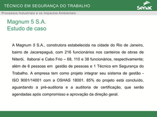 TÉCNICO EM SEGURANÇA DO TRABALHO
Processos Industriais e os Impactos Ambientais
A Magnum 5 S.A., construtora estabelecida na cidade do Rio de Janeiro,
bairro de Jacarepaguá, com 216 funcionários nos canteiros de obras de
Niterói, Itaboraí e Cabo Frio – 68, 110 e 38 funcionários, respectivamente;
além de 6 pessoas em gestão de pessoas e 1 Técnico em Segurança do
Trabalho. A empresa tem como projeto integrar seu sistema de gestão -
ISO 9001/14001 com a OSHAS 18001. 85% do projeto está concluído,
aguardando a pré-auditoria e a auditoria de certificação, que serão
agendadas após compromisso e aprovação da direção geral.
Magnum 5 S.A.
Estudo de caso
 