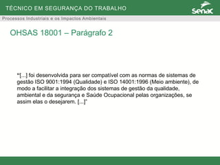 TÉCNICO EM SEGURANÇA DO TRABALHO
Processos Industriais e os Impactos Ambientais
“[...] foi desenvolvida para ser compatível com as normas de sistemas de
gestão ISO 9001:1994 (Qualidade) e ISO 14001:1996 (Meio ambiente), de
modo a facilitar a integração dos sistemas de gestão da qualidade,
ambiental e da segurança e Saúde Ocupacional pelas organizações, se
assim elas o desejarem. [...]”
OHSAS 18001 – Parágrafo 2
 