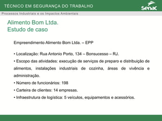 TÉCNICO EM SEGURANÇA DO TRABALHO
Processos Industriais e os Impactos Ambientais
Empreendimento Alimento Bom Ltda. – EPP
• Localização: Rua Antonio Porto, 134 – Bonsucesso – RJ.
• Escopo das atividades: execução de serviços de preparo e distribuição de
alimentos, instalações industriais de cozinha, áreas de vivência e
administração.
• Número de funcionários: 198
• Carteira de clientes: 14 empresas.
• Infraestrutura de logística: 5 veículos, equipamentos e acessórios.
Alimento Bom Ltda.
Estudo de caso
 