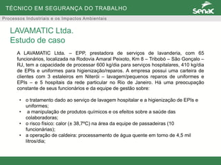 TÉCNICO EM SEGURANÇA DO TRABALHO
Processos Industriais e os Impactos Ambientais
A LAVAMATIC Ltda. – EPP, prestadora de serviços de lavanderia, com 65
funcionários, localizada na Rodovia Amaral Peixoto, Km 8 – Tribobó – São Gonçalo –
RJ, tem a capacidade de processar 600 kg/dia para serviços hospitalares, 410 kg/dia
de EPIs e uniformes para higienização/reparos. A empresa possui uma carteira de
clientes com 3 estaleiros em Niterói – lavagem/pequenos reparos de uniformes e
EPIs – e 5 hospitais da rede particular no Rio de Janeiro. Há uma preocupação
constante de seus funcionários e da equipe de gestão sobre:
• o tratamento dado ao serviço de lavagem hospitalar e a higienização de EPIs e
uniformes;
• a manipulação de produtos químicos e os efeitos sobre a saúde das
colaboradoras;
• o risco físico: calor (± 38,7ºC) na área da equipe de passadeiras (10
funcionárias);
• a operação de caldeira: processamento de água quente em torno de 4,5 mil
litros/dia;
LAVAMATIC Ltda.
Estudo de caso
 