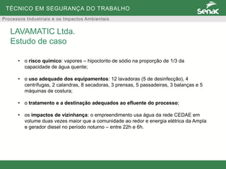 TÉCNICO EM SEGURANÇA DO TRABALHO
Processos Industriais e os Impactos Ambientais
• o risco químico: vapores – hipoclorito de sódio na proporção de 1/3 da
capacidade de água quente;
• o uso adequado dos equipamentos: 12 lavadoras (5 de desinfecção), 4
centrífugas, 2 calandras, 8 secadoras, 3 prensas, 5 passadeiras, 3 balanças e 5
máquinas de costura;
• o tratamento e a destinação adequados ao efluente do processo;
• os impactos de vizinhança: o empreendimento usa água da rede CEDAE em
volume duas vezes maior que a comunidade ao redor e energia elétrica da Ampla
e gerador diesel no período noturno – entre 22h e 6h.
LAVAMATIC Ltda.
Estudo de caso
 