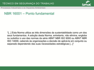 TÉCNICO EM SEGURANÇA DO TRABALHO
Processos Industriais e os Impactos Ambientais
“[...] Esta Norma utiliza as três dimensões da sustentabilidade como um dos
seus fundamentos. A adoção desta Norma, entretanto, não elimina, engloba
ou substitui o uso das normas da série ABNT NBR ISO 9000 ou ABNT NBR
ISO 14000, cabendo às organizações a decisão de aplicá-la em conjunto ou
separado dependendo das suas necessidades estratégicas [...]”
NBR 16001 – Ponto fundamental
 