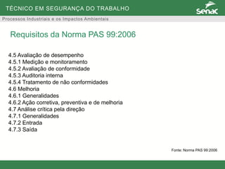 TÉCNICO EM SEGURANÇA DO TRABALHO
Processos Industriais e os Impactos Ambientais
4.5 Avaliação de desempenho
4.5.1 Medição e monitoramento
4.5.2 Avaliação de conformidade
4.5.3 Auditoria interna
4.5.4 Tratamento de não conformidades
4.6 Melhoria
4.6.1 Generalidades
4.6.2 Ação corretiva, preventiva e de melhoria
4.7 Análise crítica pela direção
4.7.1 Generalidades
4.7.2 Entrada
4.7.3 Saída
Requisitos da Norma PAS 99:2006
Fonte: Norma PAS 99:2006
 