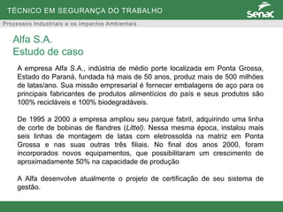 TÉCNICO EM SEGURANÇA DO TRABALHO
Processos Industriais e os Impactos Ambientais
A empresa Alfa S.A., indústria de médio porte localizada em Ponta Grossa,
Estado do Paraná, fundada há mais de 50 anos, produz mais de 500 milhões
de latas/ano. Sua missão empresarial é fornecer embalagens de aço para os
principais fabricantes de produtos alimentícios do país e seus produtos são
100% recicláveis e 100% biodegradáveis.
De 1995 a 2000 a empresa ampliou seu parque fabril, adquirindo uma linha
de corte de bobinas de flandres (Littel). Nessa mesma época, instalou mais
seis linhas de montagem de latas com eletrossolda na matriz em Ponta
Grossa e nas suas outras três filiais. No final dos anos 2000, foram
incorporados novos equipamentos, que possibilitaram um crescimento de
aproximadamente 50% na capacidade de produção
A Alfa desenvolve atualmente o projeto de certificação de seu sistema de
gestão.
Alfa S.A.
Estudo de caso
 