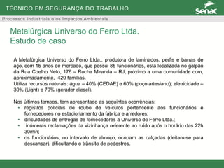 TÉCNICO EM SEGURANÇA DO TRABALHO
Processos Industriais e os Impactos Ambientais
A Metalúrgica Universo do Ferro Ltda., produtora de laminados, perfis e barras de
aço, com 15 anos de mercado, que possui 85 funcionários, está localizada no galpão
da Rua Coelho Neto, 176 – Rocha Miranda – RJ, próximo a uma comunidade com,
aproximadamente, 420 famílias.
Utiliza recursos naturais: água – 40% (CEDAE) e 60% (poço artesiano); eletricidade –
30% (Light) e 70% (gerador diesel).
Nos últimos tempos, tem apresentado as seguintes ocorrências:
• registros policiais de roubo de veículos pertencente aos funcionários e
fornecedores no estacionamento da fábrica e arredores;
• dificuldades de entregas de fornecedores à Universo do Ferro Ltda.;
• inúmeras reclamações da vizinhança referente ao ruído após o horário das 22h
30min;
• os funcionários, no intervalo de almoço, ocupam as calçadas (deitam-se para
descansar), dificultando o trânsito de pedestres.
Metalúrgica Universo do Ferro Ltda.
Estudo de caso
 