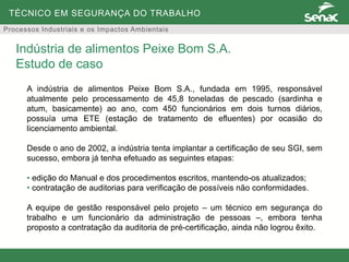 TÉCNICO EM SEGURANÇA DO TRABALHO
Processos Industriais e os Impactos Ambientais
A indústria de alimentos Peixe Bom S.A., fundada em 1995, responsável
atualmente pelo processamento de 45,8 toneladas de pescado (sardinha e
atum, basicamente) ao ano, com 450 funcionários em dois turnos diários,
possuía uma ETE (estação de tratamento de efluentes) por ocasião do
licenciamento ambiental.
Desde o ano de 2002, a indústria tenta implantar a certificação de seu SGI, sem
sucesso, embora já tenha efetuado as seguintes etapas:
• edição do Manual e dos procedimentos escritos, mantendo-os atualizados;
• contratação de auditorias para verificação de possíveis não conformidades.
A equipe de gestão responsável pelo projeto – um técnico em segurança do
trabalho e um funcionário da administração de pessoas –, embora tenha
proposto a contratação da auditoria de pré-certificação, ainda não logrou êxito.
Indústria de alimentos Peixe Bom S.A.
Estudo de caso
 