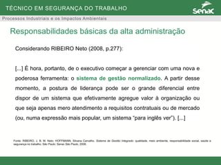 TÉCNICO EM SEGURANÇA DO TRABALHO
Processos Industriais e os Impactos Ambientais
Responsabilidades básicas da alta administração
Considerando RIBEIRO Neto (2008, p.277):
[...] É hora, portanto, de o executivo começar a gerenciar com uma nova e
poderosa ferramenta: o sistema de gestão normalizado. A partir desse
momento, a postura de liderança pode ser o grande diferencial entre
dispor de um sistema que efetivamente agregue valor à organização ou
que seja apenas mero atendimento a requisitos contratuais ou de mercado
(ou, numa expressão mais popular, um sistema “para inglês ver”). [...]
Fonte: RIBEIRO, J. B. M. Neto; HOFFMANN, Silvana Carvalho. Sistema de Gestão Integrado: qualidade, meio ambiente, responsabilidade social, saúde e
segurança no trabalho. São Paulo: Senac São Paulo, 2008.
 