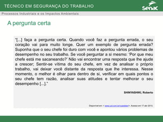 TÉCNICO EM SEGURANÇA DO TRABALHO
Processos Industriais e os Impactos Ambientais
A pergunta certa
“[...] faça a pergunta certa. Quando você faz a pergunta errada, o seu
coração vai para muito longe. Quer um exemplo de pergunta errada?
Suponha que o seu chefe foi duro com você e apontou vários problemas de
desempenho no seu trabalho. Se você perguntar a si mesmo: ‘Por que meu
chefe está me sacaneando?’ Não vai encontrar uma resposta que lhe ajude
a crescer; Sentir-se vítima do seu chefe, em vez de analisar o próprio
trabalho, vai deixar você distante da resposta que lhe interessa. Nesse
momento, o melhor é olhar para dentro de si, verificar em quais pontos o
seu chefe tem razão, analisar suas atitudes e tentar melhorar o seu
desempenho [...].”
SHINYASHIKI, Roberto
Disponível em: < www.uol.com.br/vyastelar/>. Acesso em 17 abr 2013.
 