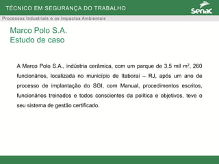 TÉCNICO EM SEGURANÇA DO TRABALHO
Processos Industriais e os Impactos Ambientais
A Marco Polo S.A., indústria cerâmica, com um parque de 3,5 mil m2, 260
funcionários, localizada no município de Itaboraí – RJ, após um ano de
processo de implantação do SGI, com Manual, procedimentos escritos,
funcionários treinados e todos conscientes da política e objetivos, teve o
seu sistema de gestão certificado.
Marco Polo S.A.
Estudo de caso
 