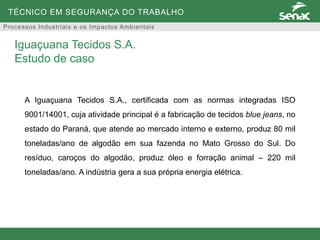 TÉCNICO EM SEGURANÇA DO TRABALHO
Processos Industriais e os Impactos Ambientais
A Iguaçuana Tecidos S.A., certificada com as normas integradas ISO
9001/14001, cuja atividade principal é a fabricação de tecidos blue jeans, no
estado do Paraná, que atende ao mercado interno e externo, produz 80 mil
toneladas/ano de algodão em sua fazenda no Mato Grosso do Sul. Do
resíduo, caroços do algodão, produz óleo e forração animal – 220 mil
toneladas/ano. A indústria gera a sua própria energia elétrica.
Iguaçuana Tecidos S.A.
Estudo de caso
 