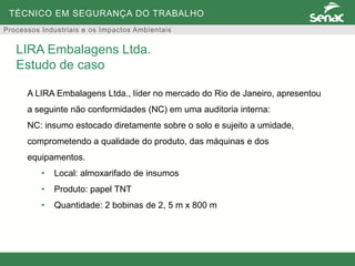 TÉCNICO EM SEGURANÇA DO TRABALHO
Processos Industriais e os Impactos Ambientais
A LIRA Embalagens Ltda., líder no mercado do Rio de Janeiro, apresentou
a seguinte não conformidades (NC) em uma auditoria interna:
NC: insumo estocado diretamente sobre o solo e sujeito a umidade,
comprometendo a qualidade do produto, das máquinas e dos
equipamentos.
• Local: almoxarifado de insumos
• Produto: papel TNT
• Quantidade: 2 bobinas de 2, 5 m x 800 m
LIRA Embalagens Ltda.
Estudo de caso
 