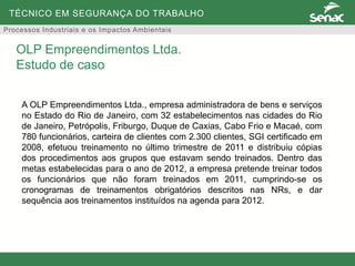 TÉCNICO EM SEGURANÇA DO TRABALHO
Processos Industriais e os Impactos Ambientais
A OLP Empreendimentos Ltda., empresa administradora de bens e serviços
no Estado do Rio de Janeiro, com 32 estabelecimentos nas cidades do Rio
de Janeiro, Petrópolis, Friburgo, Duque de Caxias, Cabo Frio e Macaé, com
780 funcionários, carteira de clientes com 2.300 clientes, SGI certificado em
2008, efetuou treinamento no último trimestre de 2011 e distribuiu cópias
dos procedimentos aos grupos que estavam sendo treinados. Dentro das
metas estabelecidas para o ano de 2012, a empresa pretende treinar todos
os funcionários que não foram treinados em 2011, cumprindo-se os
cronogramas de treinamentos obrigatórios descritos nas NRs, e dar
sequência aos treinamentos instituídos na agenda para 2012.
OLP Empreendimentos Ltda.
Estudo de caso
 