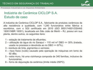 TÉCNICO EM SEGURANÇA DO TRABALHO
Processos Industriais e os Impactos Ambientais
A Indústria de Cerâmica CICLOP S.A., fabricante de produtos cerâmicos de
alta resistência e qualidade, com 1.240 funcionários entre fábrica e
escritórios, com o SGI certificado em 2010 (ISO 9001/14001/OSHAS
18001/NBR 16001), localizada em São João de Meriti – RJ, possui em sua
planta, dentre outros, os seguintes itens:
1 – estação de tratamento de efluentes;
2 – utilização da água do rio Sarapuí – 110 mil m3 DBO <= 35% (tratada,
usada no processo e devolvida ao rio DBO >= 87%);
3 - resíduos de tinta, pigmentos e vernizes;
4 – risco físico (ruído) causado pela operação de máquinas em torno de
92 dBa;
5 – extra muro, há uma vizinhança composta de 340 famílias, inclusive de
funcionários;
6 – forno de depuração da cerâmica (limite médio 250ºC).
Indústria de Cerâmica CICLOP S.A.
Estudo de caso
 