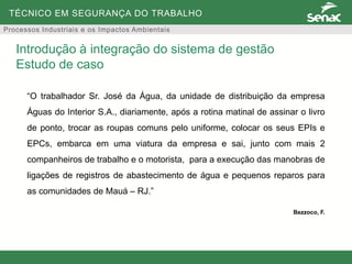 TÉCNICO EM SEGURANÇA DO TRABALHO
Processos Industriais e os Impactos Ambientais
“O trabalhador Sr. José da Água, da unidade de distribuição da empresa
Águas do Interior S.A., diariamente, após a rotina matinal de assinar o livro
de ponto, trocar as roupas comuns pelo uniforme, colocar os seus EPIs e
EPCs, embarca em uma viatura da empresa e sai, junto com mais 2
companheiros de trabalho e o motorista, para a execução das manobras de
ligações de registros de abastecimento de água e pequenos reparos para
as comunidades de Mauá – RJ.”
Bezzoco, F.
Introdução à integração do sistema de gestão
Estudo de caso
 