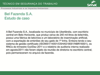 TÉCNICO EM SEGURANÇA DO TRABALHO
Processos Industriais e os Impactos Ambientais
A Bel Fazenda S.A., localizada no município de Uberlândia, com escritório
central em Belo Horizonte, que produz cerca de 240 mil litros de leite/mês,
possui uma fábrica de laticínios e um laboratório de inseminação artificial,
com a exportação de embriões de seu gado de 1ª linha. Embora tendo o seu
sistema de gestão certificado (ISO9001/14001/OSHAS18001/NBR16001), os
RNCs do trimestre Out/Dez 2011 e o relatório de auditoria interna realizado
em agosto/2011 não foram objeto da reunião de diretoria no escritório central,
pois permaneceram no arquivo da fazenda.
Bel Fazenda S.A.
Estudo de caso
 