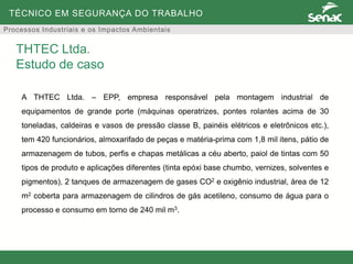 TÉCNICO EM SEGURANÇA DO TRABALHO
Processos Industriais e os Impactos Ambientais
A THTEC Ltda. – EPP, empresa responsável pela montagem industrial de
equipamentos de grande porte (máquinas operatrizes, pontes rolantes acima de 30
toneladas, caldeiras e vasos de pressão classe B, painéis elétricos e eletrônicos etc.),
tem 420 funcionários, almoxarifado de peças e matéria-prima com 1,8 mil itens, pátio de
armazenagem de tubos, perfis e chapas metálicas a céu aberto, paiol de tintas com 50
tipos de produto e aplicações diferentes (tinta epóxi base chumbo, vernizes, solventes e
pigmentos), 2 tanques de armazenagem de gases CO2 e oxigênio industrial, área de 12
m2 coberta para armazenagem de cilindros de gás acetileno, consumo de água para o
processo e consumo em torno de 240 mil m3.
THTEC Ltda.
Estudo de caso
 