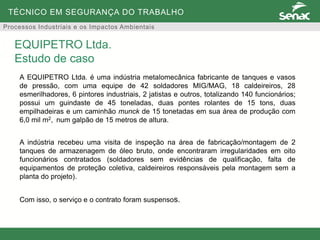 TÉCNICO EM SEGURANÇA DO TRABALHO
Processos Industriais e os Impactos Ambientais
A EQUIPETRO Ltda. é uma indústria metalomecânica fabricante de tanques e vasos
de pressão, com uma equipe de 42 soldadores MIG/MAG, 18 caldeireiros, 28
esmerilhadores, 6 pintores industriais, 2 jatistas e outros, totalizando 140 funcionários;
possui um guindaste de 45 toneladas, duas pontes rolantes de 15 tons, duas
empilhadeiras e um caminhão munck de 15 tonetadas em sua área de produção com
6,0 mil m2, num galpão de 15 metros de altura.
A indústria recebeu uma visita de inspeção na área de fabricação/montagem de 2
tanques de armazenagem de óleo bruto, onde encontraram irregularidades em oito
funcionários contratados (soldadores sem evidências de qualificação, falta de
equipamentos de proteção coletiva, caldeireiros responsáveis pela montagem sem a
planta do projeto).
Com isso, o serviço e o contrato foram suspensos.
EQUIPETRO Ltda.
Estudo de caso
 