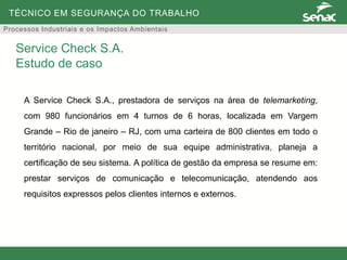 TÉCNICO EM SEGURANÇA DO TRABALHO
Processos Industriais e os Impactos Ambientais
A Service Check S.A., prestadora de serviços na área de telemarketing,
com 980 funcionários em 4 turnos de 6 horas, localizada em Vargem
Grande – Rio de janeiro – RJ, com uma carteira de 800 clientes em todo o
território nacional, por meio de sua equipe administrativa, planeja a
certificação de seu sistema. A política de gestão da empresa se resume em:
prestar serviços de comunicação e telecomunicação, atendendo aos
requisitos expressos pelos clientes internos e externos.
Service Check S.A.
Estudo de caso
 