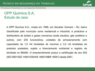 TÉCNICO EM SEGURANÇA DO TRABALHO
Processos Industriais e os Impactos Ambientais
A OPP Química S.A., criada em 1999, em Senador Camará – RJ, bairro
classificado pelo município como residencial e industrial, é produtora e
distribuidora de ácidos e gases corrosivos (soda cáustica, gás acetileno e
outros), com 235 funcionários, unidades de armazenamento com
capacidade de 1,2 mil toneladas de insumos e 3,2 mil toneladas de
produtos acabados, sujeito a licenciamento ambiental e registro de
atividade no IBAMA. O empreendimento possui a certificação de seu SGI
(ISO 9001/ISO 14001/OSHAS 18001/NBR 16001) desde 2001.
OPP Química S.A.
Estudo de caso
 