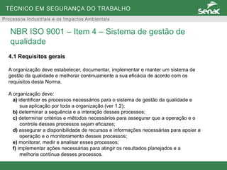 TÉCNICO EM SEGURANÇA DO TRABALHO
Processos Industriais e os Impactos Ambientais
4.1 Requisitos gerais
A organização deve estabelecer, documentar, implementar e manter um sistema de
gestão da qualidade e melhorar continuamente a sua eficácia de acordo com os
requisitos desta Norma.
A organização deve:
a) identificar os processos necessários para o sistema de gestão da qualidade e
sua aplicação por toda a organização (ver 1.2);
b) determinar a sequência e a interação desses processos;
c) determinar critérios e métodos necessários para assegurar que a operação e o
controle desses processos sejam eficazes;
d) assegurar a disponibilidade de recursos e informações necessárias para apoiar a
operação e o monitoramento desses processos;
e) monitorar, medir e analisar esses processos;
f) implementar ações necessárias para atingir os resultados planejados e a
melhoria contínua desses processos.
NBR ISO 9001 – Item 4 – Sistema de gestão de
qualidade
 