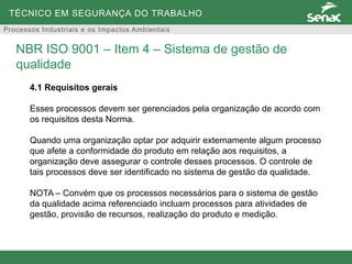 TÉCNICO EM SEGURANÇA DO TRABALHO
Processos Industriais e os Impactos Ambientais
4.1 Requisitos gerais
Esses processos devem ser gerenciados pela organização de acordo com
os requisitos desta Norma.
Quando uma organização optar por adquirir externamente algum processo
que afete a conformidade do produto em relação aos requisitos, a
organização deve assegurar o controle desses processos. O controle de
tais processos deve ser identificado no sistema de gestão da qualidade.
NOTA – Convém que os processos necessários para o sistema de gestão
da qualidade acima referenciado incluam processos para atividades de
gestão, provisão de recursos, realização do produto e medição.
NBR ISO 9001 – Item 4 – Sistema de gestão de
qualidade
 