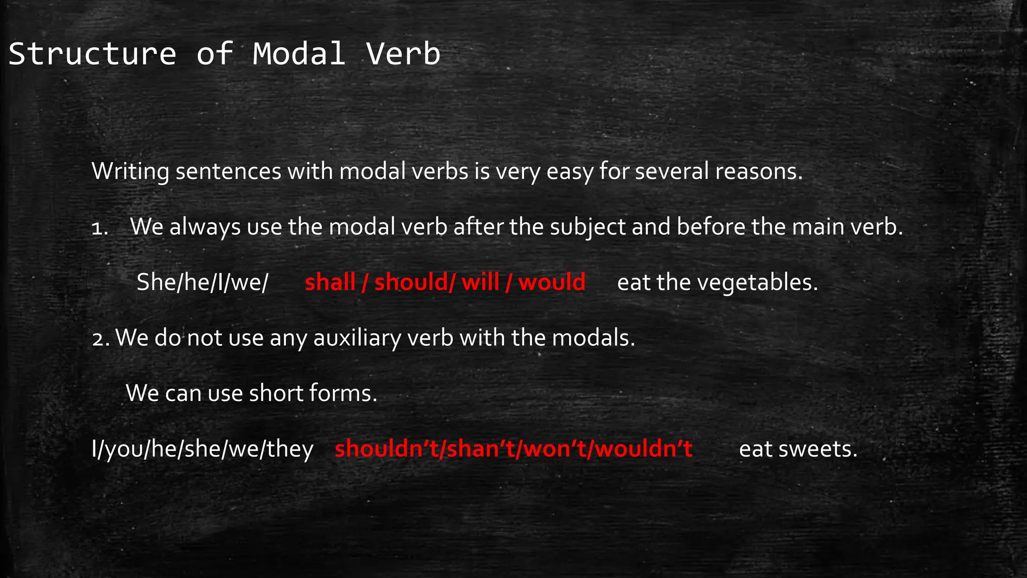 Structure of Modal Verb
Writing sentences with modal verbs is very easy for several reasons.
1. We always use the modal verb after the subject and before the main verb.
She/he/I/we/ shall / should/ will / would eat the vegetables.
2.We do not use any auxiliary verb with the modals.
We can use short forms.
I/you/he/she/we/they shouldn’t/shan’t/won’t/wouldn’t eat sweets.
 