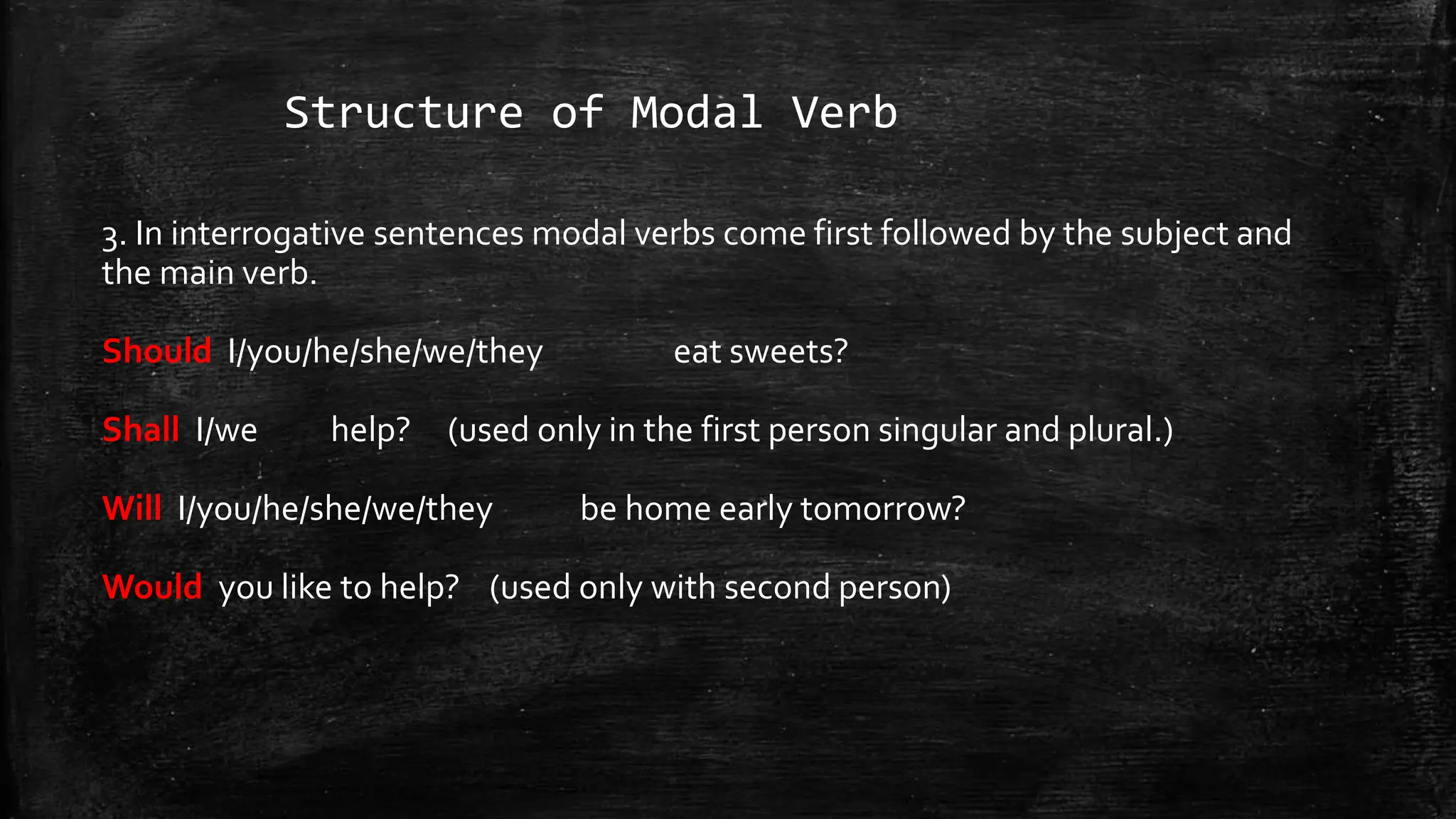 Structure of Modal Verb
3. In interrogative sentences modal verbs come first followed by the subject and
the main verb.
Should I/you/he/she/we/they eat sweets?
Shall I/we help? (used only in the first person singular and plural.)
Will I/you/he/she/we/they be home early tomorrow?
Would you like to help? (used only with second person)
 
