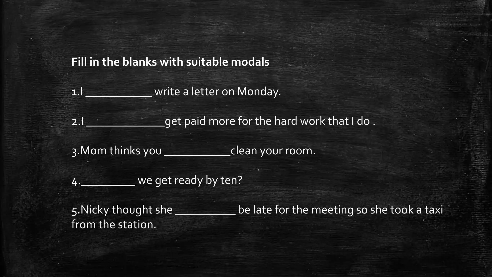 Fill in the blanks with suitable modals
1.I ___________ write a letter on Monday.
2.I _____________get paid more for the hard work that I do .
3.Mom thinks you ___________clean your room.
4._________ we get ready by ten?
5.Nicky thought she __________ be late for the meeting so she took a taxi
from the station.
 
