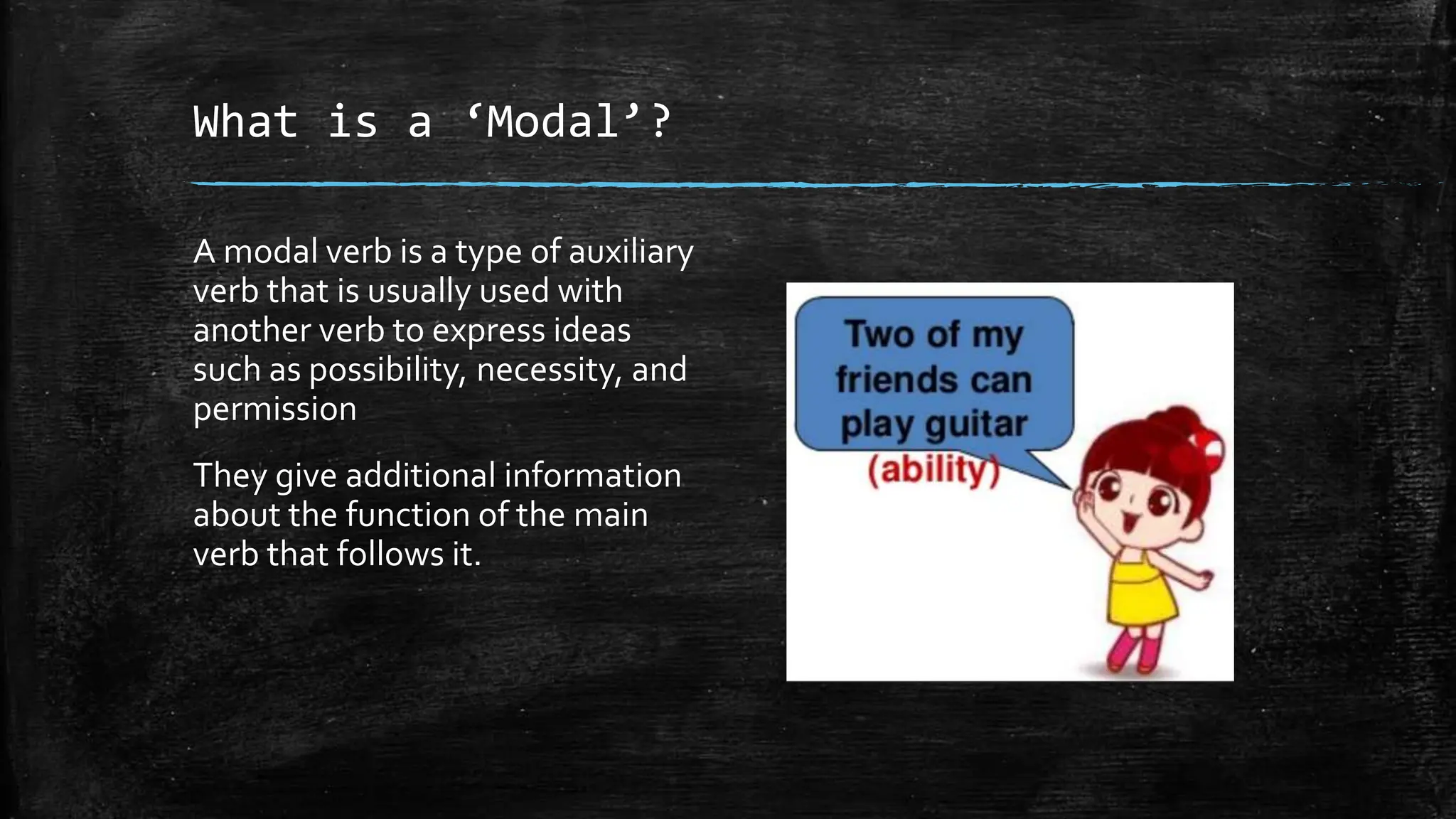 What is a ‘Modal’?
A modal verb is a type of auxiliary
verb that is usually used with
another verb to express ideas
such as possibility, necessity, and
permission
They give additional information
about the function of the main
verb that follows it.
 