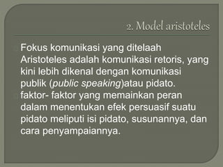 Fokus komunikasi yang ditelaah
Aristoteles adalah komunikasi retoris, yang
kini lebih dikenal dengan komunikasi
publik (public speaking)atau pidato.
faktor- faktor yang memainkan peran
dalam menentukan efek persuasif suatu
pidato meliputi isi pidato, susunannya, dan
cara penyampaiannya.
 